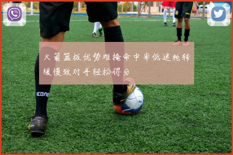 火箭篮板优势难掩命中率低迷轮转缓慢致对手轻松得分