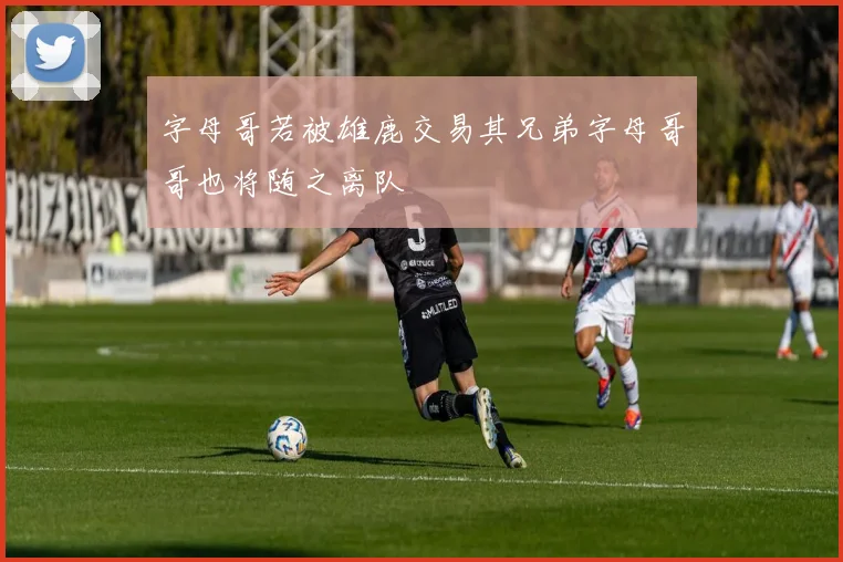 字母哥若被雄鹿交易其兄弟字母哥哥也将随之离队