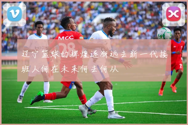 辽宁篮球的辉煌逐渐远去新一代接班人何在未来何去何从