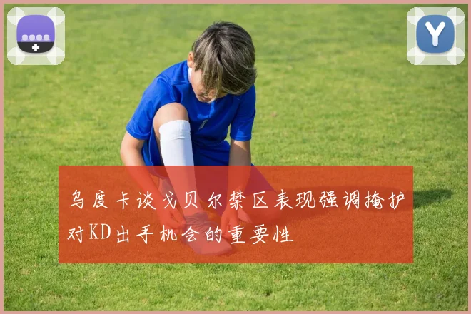 乌度卡谈戈贝尔禁区表现强调掩护对KD出手机会的重要性