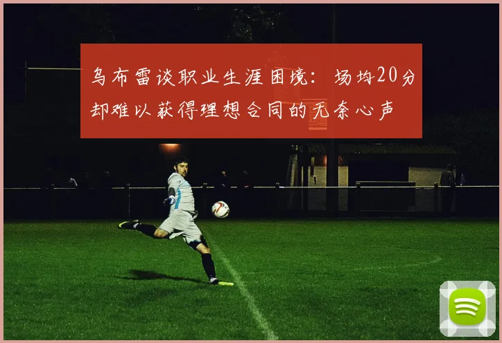 乌布雷谈职业生涯困境：场均20分却难以获得理想合同的无奈心声
