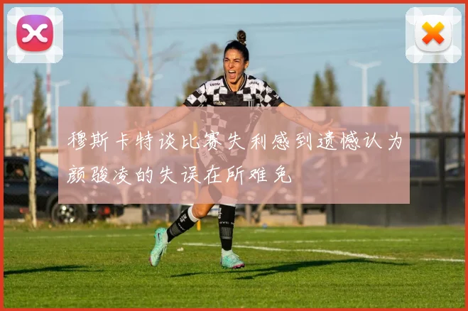 穆斯卡特谈比赛失利感到遗憾认为颜骏凌的失误在所难免