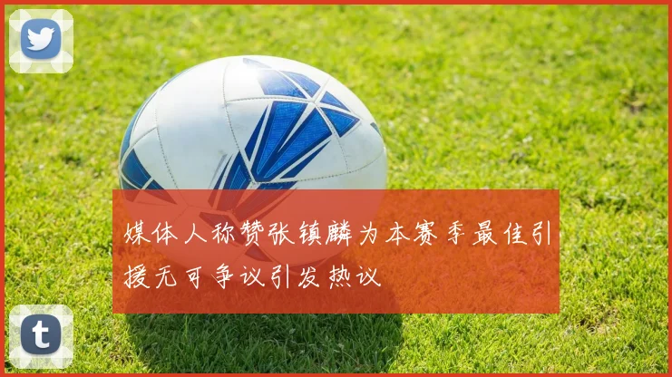 媒体人称赞张镇麟为本赛季最佳引援无可争议引发热议