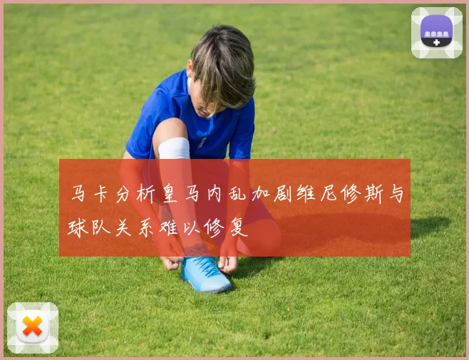 马卡分析皇马内乱加剧维尼修斯与球队关系难以修复