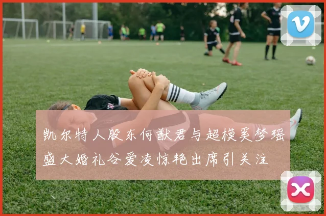 凯尔特人股东何猷君与超模奚梦瑶盛大婚礼谷爱凌惊艳出席引关注