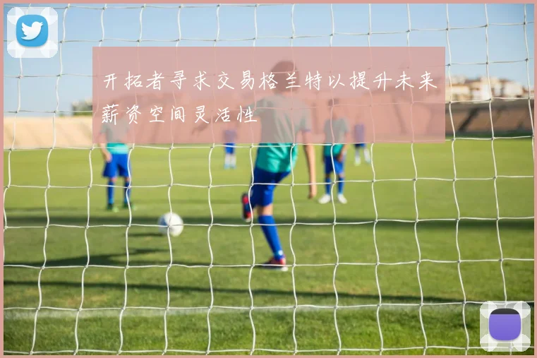 开拓者寻求交易格兰特以提升未来薪资空间灵活性