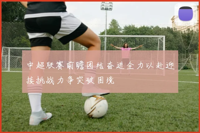 中超联赛前瞻团结奋进全力以赴迎接挑战力争突破困境