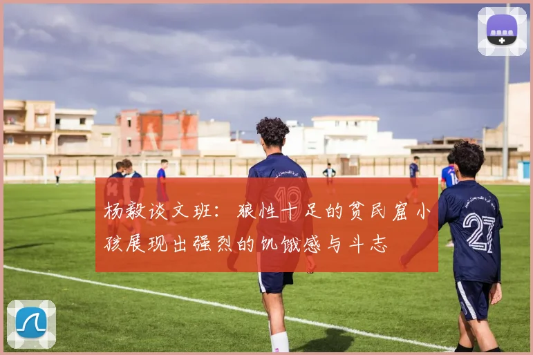 杨毅谈文班：狼性十足的贫民窟小孩展现出强烈的饥饿感与斗志